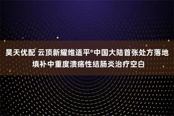 昊天优配 云顶新耀维适平®中国大陆首张处方落地 填补中重度溃疡性结肠炎治疗空白