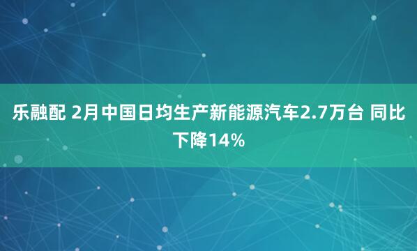 乐融配 2月中国日均生产新能源汽车2.7万台 同比下降14%