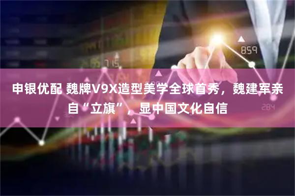 申银优配 魏牌V9X造型美学全球首秀，魏建军亲自“立旗”，显中国文化自信