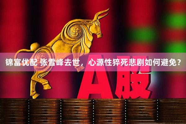 锦富优配 张雪峰去世，心源性猝死悲剧如何避免？