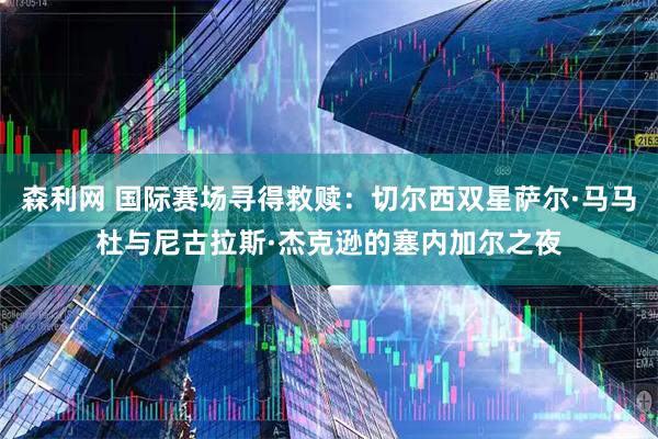 森利网 国际赛场寻得救赎：切尔西双星萨尔·马马杜与尼古拉斯·杰克逊的塞内加尔之夜
