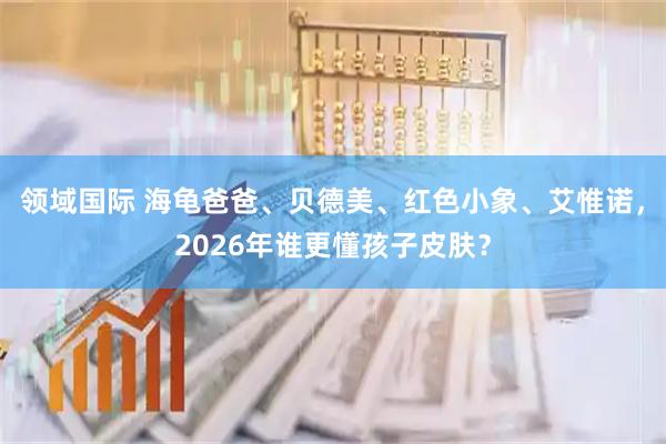 领域国际 海龟爸爸、贝德美、红色小象、艾惟诺，2026年谁更懂孩子皮肤？