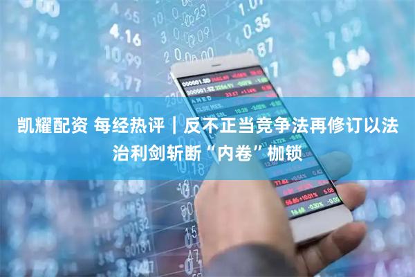 凯耀配资 每经热评|反不正当竞争法再修订以法治利剑斩断“内卷”枷锁