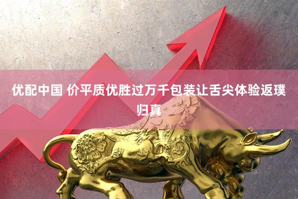 优配中国 价平质优胜过万千包装让舌尖体验返璞归真