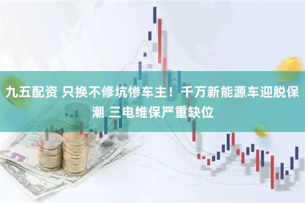 九五配资 只换不修坑惨车主！千万新能源车迎脱保潮 三电维保严重缺位