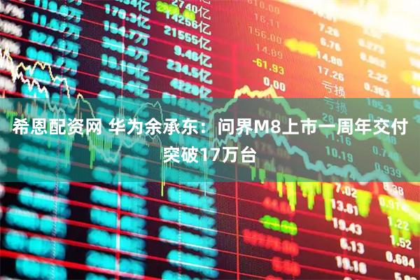 希恩配资网 华为余承东：问界M8上市一周年交付突破17万台