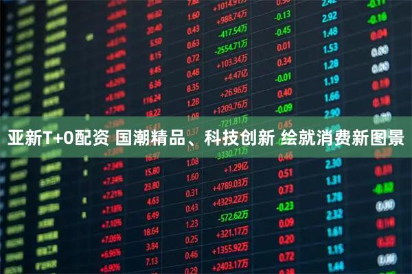 亚新T+0配资 国潮精品、科技创新 绘就消费新图景