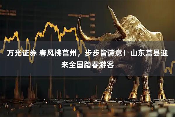 万光证券 春风拂莒州，步步皆诗意！山东莒县迎来全国踏春游客