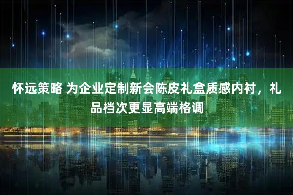 怀远策略 为企业定制新会陈皮礼盒质感内衬，礼品档次更显高端格调