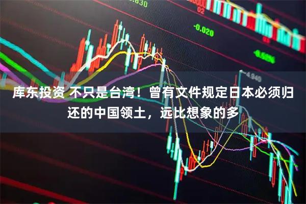 库东投资 不只是台湾！曾有文件规定日本必须归还的中国领土，远比想象的多