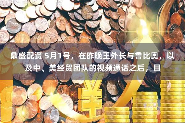 鼎盛配资 5月1号，在昨晚王外长与鲁比奥，以及中、美经贸团队的视频通话之后，目