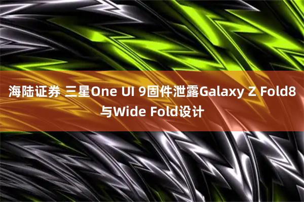 海陆证券 三星One UI 9固件泄露Galaxy Z Fold8与Wide Fold设计