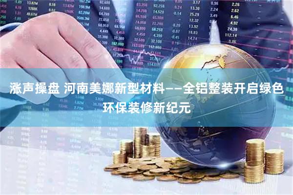 涨声操盘 河南美娜新型材料——全铝整装开启绿色环保装修新纪元