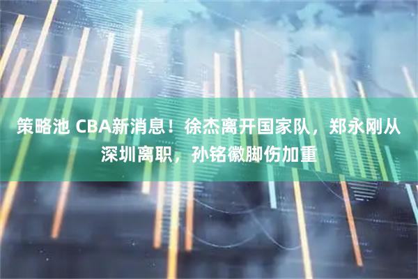 策略池 CBA新消息！徐杰离开国家队，郑永刚从深圳离职，孙铭徽脚伤加重
