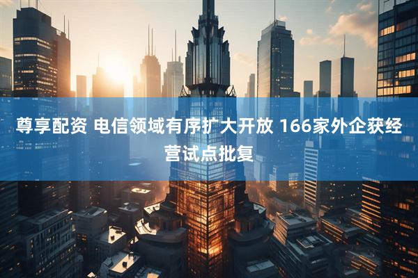 尊享配资 电信领域有序扩大开放 166家外企获经营试点批复