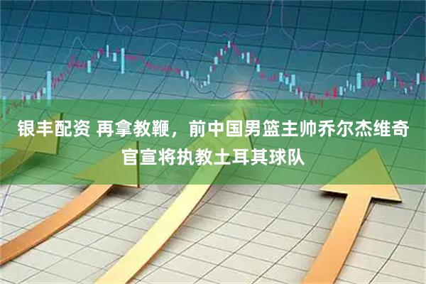 银丰配资 再拿教鞭，前中国男篮主帅乔尔杰维奇官宣将执教土耳其球队