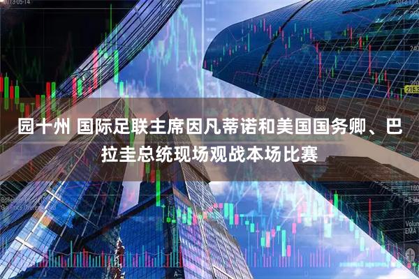 园十州 国际足联主席因凡蒂诺和美国国务卿、巴拉圭总统现场观战本场比赛