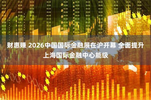 财惠赚 2026中国国际金融展在沪开幕 全面提升上海国际金融中心能级