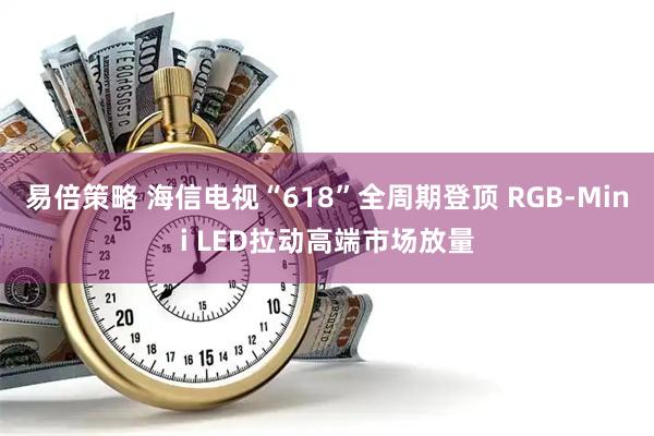 易倍策略 海信电视“618”全周期登顶 RGB-Mini LED拉动高端市场放量