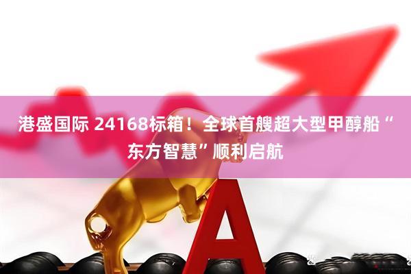 港盛国际 24168标箱！全球首艘超大型甲醇船“东方智慧”顺利启航