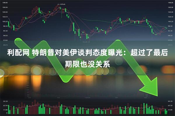 利配网 特朗普对美伊谈判态度曝光：超过了最后期限也没关系