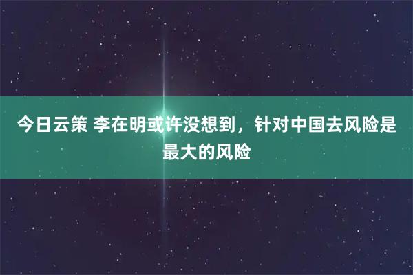 今日云策 李在明或许没想到，针对中国去风险是最大的风险