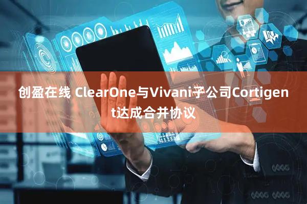 创盈在线 ClearOne与Vivani子公司Cortigent达成合并协议