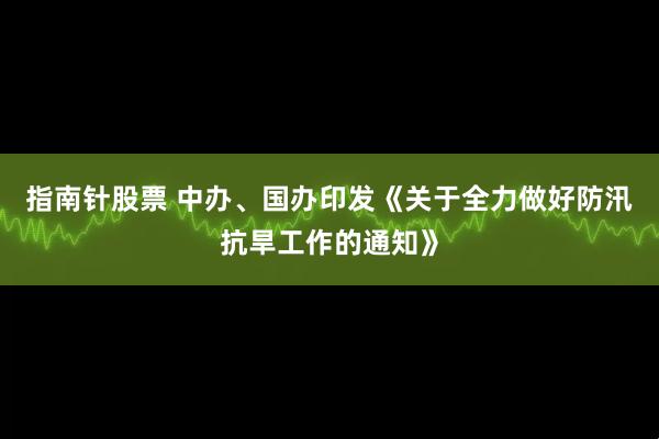 指南针股票 中办、国办印发《关于全力做好防汛抗旱工作的通知》