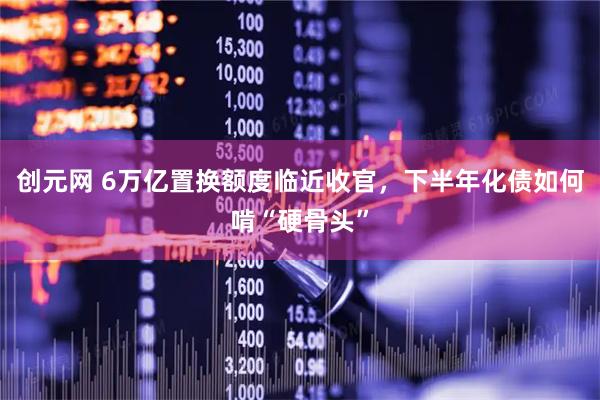 创元网 6万亿置换额度临近收官，下半年化债如何啃“硬骨头”