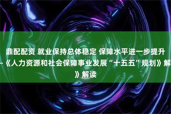 鼎配配资 就业保持总体稳定 保障水平进一步提升——《人力资源和社会保障事业发展“十五五”规划》解读