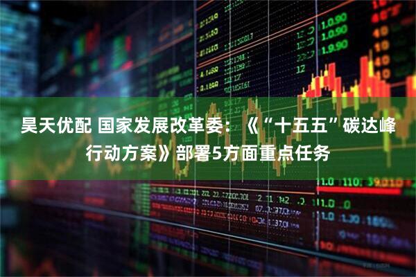 昊天优配 国家发展改革委：《“十五五”碳达峰行动方案》部署5方面重点任务