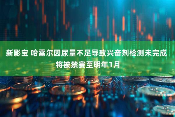 新影宝 哈雷尔因尿量不足导致兴奋剂检测未完成 将被禁赛至明年1月