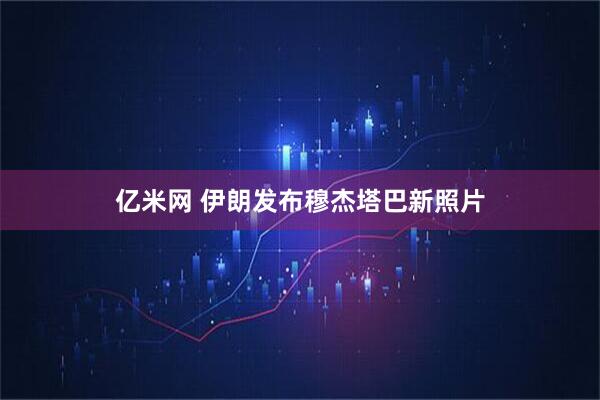 亿米网 伊朗发布穆杰塔巴新照片