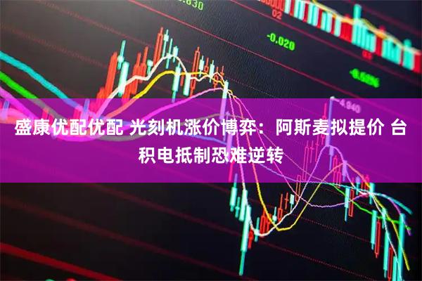 盛康优配优配 光刻机涨价博弈：阿斯麦拟提价 台积电抵制恐难逆转
