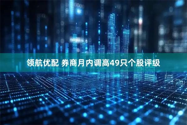 领航优配 券商月内调高49只个股评级