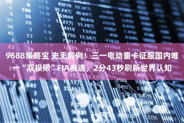 9688策略宝 史无前例！三一电动重卡征服国内唯一“双极限”FIA赛道，2分43秒刷新世界认知