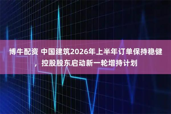 博牛配资 中国建筑2026年上半年订单保持稳健，控股股东启动新一轮增持计划