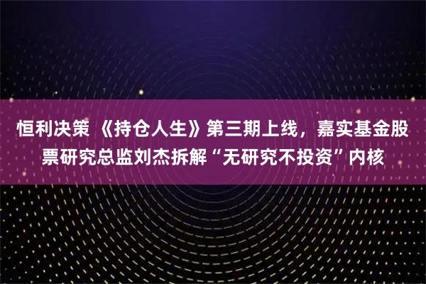 恒利决策 《持仓人生》第三期上线，嘉实基金股票研究总监刘杰拆解“无研究不投资”内核