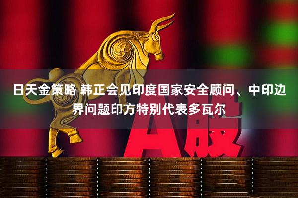 日天金策略 韩正会见印度国家安全顾问、中印边界问题印方特别代表多瓦尔